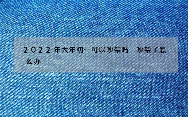 2022年大年初一可以吵架吗 吵架了怎么办